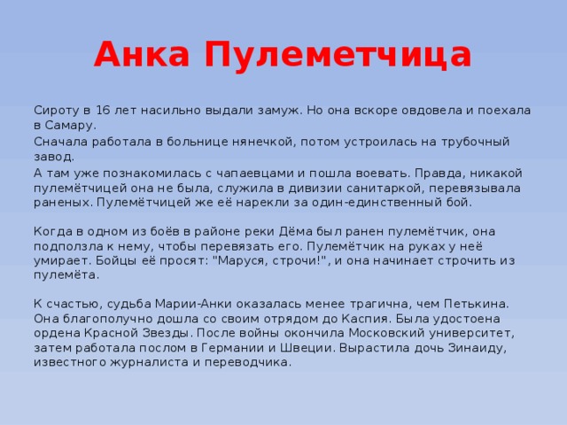 Анка Пулеметчица Сироту в 16 лет насильно выдали замуж. Но она вскоре овдовела и поехала в Самару. Сначала работала в больнице нянечкой, потом устроилась на трубочный завод. А там уже познакомилась с чапаевцами и пошла воевать. Правда, никакой пулемётчицей она не была, служила в дивизии санитаркой, перевязывала раненых. Пулемётчицей же её нарекли за один-единственный бой.   Когда в одном из боёв в районе реки Дёма был ранен пулемётчик, она подползла к нему, чтобы перевязать его. Пулемётчик на руках у неё умирает. Бойцы её просят: 