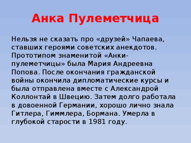 Анка Пулеметчица Нельзя не сказать про «друзей» Чапаева, ставших героями советских анекдотов.  Прототипом знаменитой «Анки-пулеметчицы» была Мария Андреевна Попова. После окончания гражданской войны окончила дипломатические курсы и была отправлена вместе с Александрой Коллонтай в Швецию. Затем долго работала в довоенной Германии, хорошо лично знала Гитлера, Гиммлера, Бормана. Умерла в глубокой старости в 1981 году. 