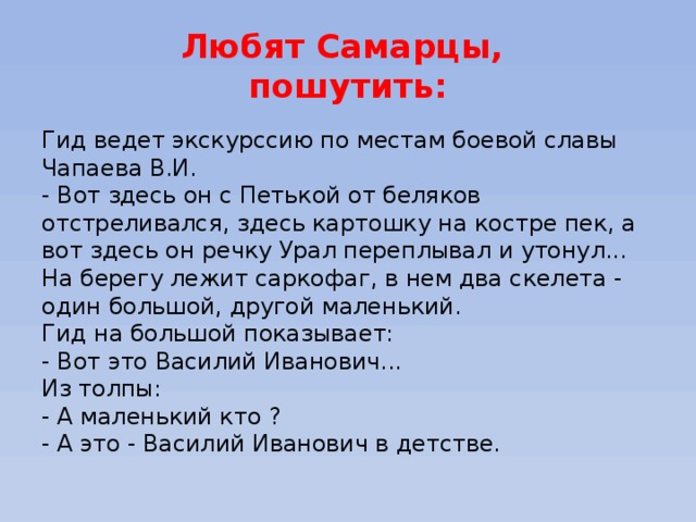 Любят Самарцы,  пошутить: Гид ведет экскурссию по местам боевой славы Чапаева В.И.  - Вот здесь он с Петькой от беляков отстреливался, здесь картошку на костре пек, а вот здесь он речку Урал переплывал и утонул...  На берегу лежит саркофаг, в нем два скелета - один большой, другой маленький.  Гид на большой показывает:  - Вот это Василий Иванович...  Из толпы:  - А маленький кто ?  - А это - Василий Иванович в детстве. 
