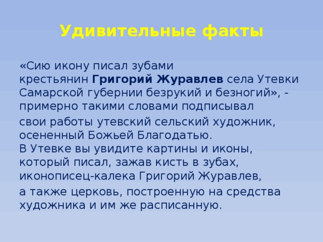 Удивительные факты «Сию икону писал зубами крестьянин  Григорий Журавлев  села Утевки Самарской губернии безрукий и безногий», - примерно такими словами подписывал свои работы утевский сельский художник, осененный Божьей Благодатью.  В Утевке вы увидите картины и иконы, который писал, зажав кисть в зубах, иконописец-калека Григорий Журавлев, а также церковь, построенную на средства художника и им же расписанную. 