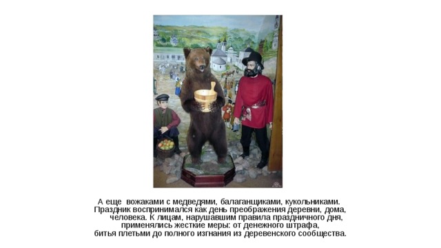 А еще вожаками с медведями, балаганщиками, кукольниками. Праздник воспринимался как день преображения деревни, дома, человека. К лицам, нарушавшим правила праздничного дня,  применялись жесткие меры: от денежного штрафа, битья плетьми до полного изгнания из деревенского сообщества.    