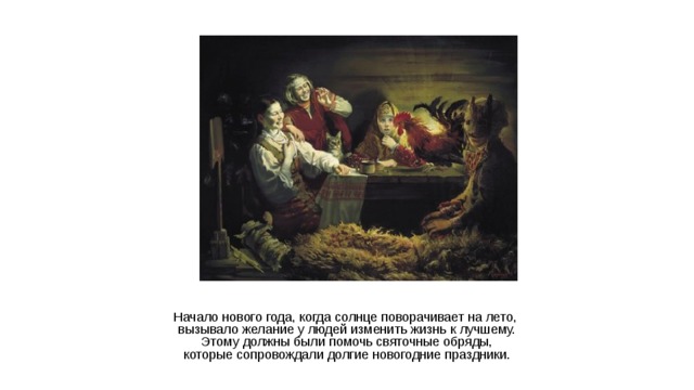 Начало нового года, когда солнце поворачивает на лето, вызывало желание у людей изменить жизнь к лучшему.  Этому должны были помочь святочные обряды, которые сопровождали долгие новогодние праздники.  