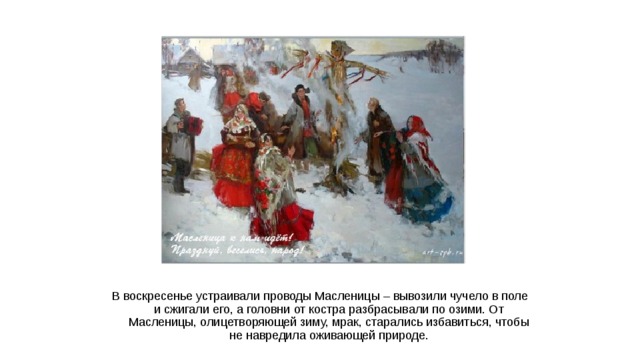 В воскресенье устраивали проводы Масленицы – вывозили чучело в поле и сжигали его, а головни от костра разбрасывали по озими. От Масленицы, олицетворяющей зиму, мрак, старались избавиться, чтобы не навредила оживающей природе.  