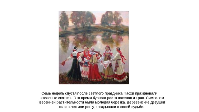 Семь недель спустя после светлого праздника Пасхи праздновали «зеленые святки». Это время бурного роста посевов и трав. Символом весенней растительности была молодая березка. Деревенские девушки шли в лес или рощу, загадывали о своей судьбе.  