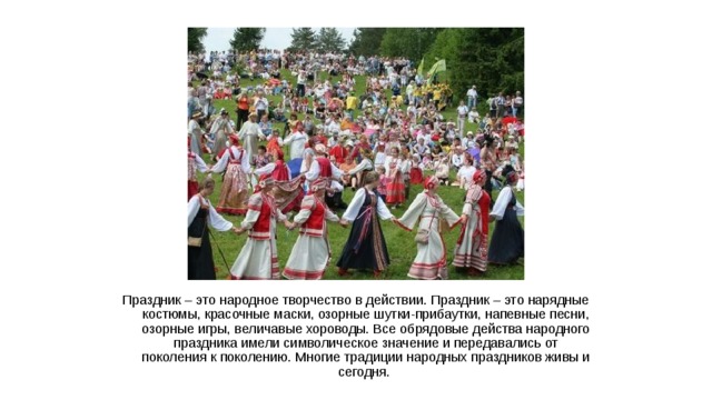 Праздник – это народное творчество в действии. Праздник – это нарядные костюмы, красочные маски, озорные шутки-прибаутки, напевные песни, озорные игры, величавые хороводы. Все обрядовые действа народного праздника имели символическое значение и передавались от поколения к поколению. Многие традиции народных праздников живы и сегодня.  