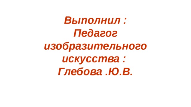 Выполнил : Педагог изобразительного искусства : Глебова .Ю.В.    