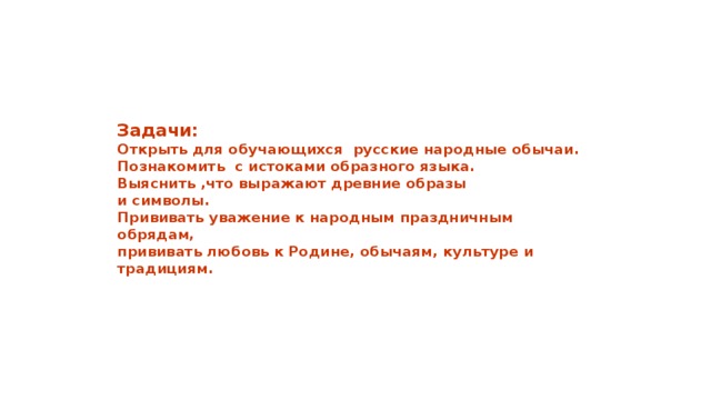         Задачи:  Открыть для обучающихся русские народные обычаи.  Познакомить с истоками образного языка.  Выяснить ,что выражают древние образы  и символы.  Прививать уважение к народным праздничным обрядам,  прививать любовь к Родине, обычаям, культуре и традициям.        