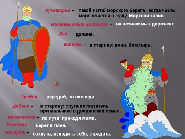 такой изгиб морского берега , когда часть моря вдается в сушу. Морской залив.  Лукоморье  – на незнакомых дорожках. На неведомых дорожках  – Дол  – долина. Витязь  – в старину: воин, богатырь. Чредой  – чередой, по очереди. Дядька  – в старину: слуга-воспитатель при мальчике в дворянской семье. Мимоходом  – по пути, проходя мимо.  Пленяет  – берет в плен. Чахнуть  – сохнуть, изводить себя, страдать. 