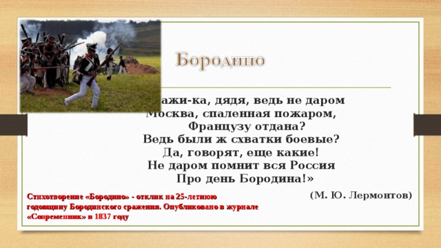 «Скажи-ка, дядя, ведь не даром  Москва, спаленная пожаром,     Французу отдана?  Ведь были ж схватки боевые?  Да, говорят, еще какие!  Не даром помнит вся Россия     Про день Бородина!» (М. Ю. Лермонтов)  Стихотворение «Бородино» - отклик на 25-летнюю годовщину Бородинского сражения. Опубликовано в журнале «Современник» в 1837 году 