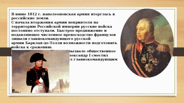 В июне 1812 г. наполеоновская армия вторглась в российские земли. С начала вторжения армии неприятеля на территорию Российской империи русские войска постоянно отступали. Быстрое продвижение и подавляющее численное превосходство французов лишали главнокомандующего русской армии Барклая-де-Толли возможности подготовить войска к сражению. Затянувшееся отступление вызвало общественное недовольство. Император Александр I сместил Барклая-де-Толли и назначил главнокомандующим М. И.  Кутузова. 