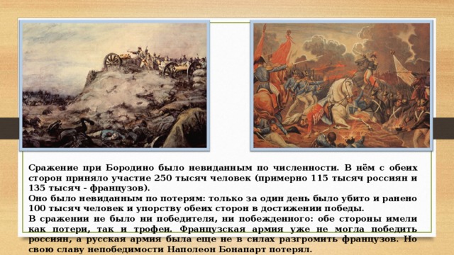 Сражение при Бородино было невиданным по численности. В нём с обеих сторон приняло участие 250 тысяч человек (примерно 115 тысяч россиян и 135 тысяч - французов). Оно было невиданным по потерям: только за один день было убито и ранено 100 тысяч человек и упорству обеих сторон в достижении победы. В сражении не было ни победителя, ни побежденного: обе стороны имели как потери, так и трофеи. Французская армия уже не могла победить россиян, а русская армия была еще не в силах разгромить французов. Но свою славу непобедимости Наполеон Бонапарт потерял. 