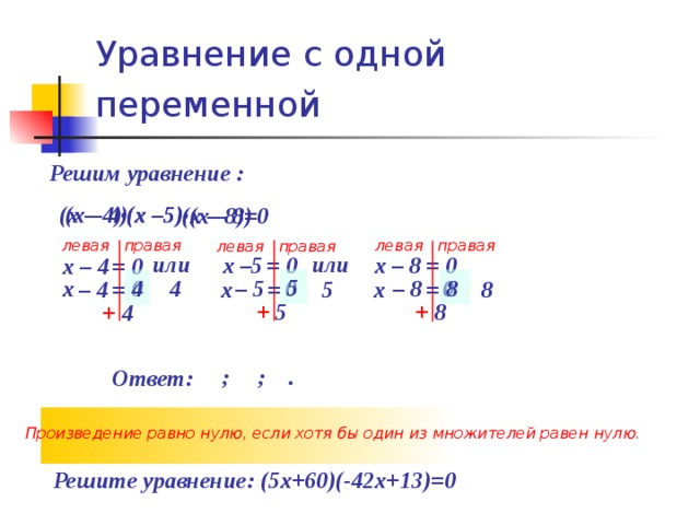 Уравнение с одной переменной  Решим уравнение :  (х –5)  (х – 4)  (х – 4)  (х –5)  (х – 8) (х – 8)=0 левая правая левая правая левая правая или  или  х – 8 х –5  = 0  = 0  х – 4  = 0  5  8  4  4  0  0  0  х  – 5  – 8  =  =  =  х   5  х  – 4   8  + 5  + 8  + 4  ; ; . Ответ: Произведение равно нулю, если хотя бы один из множителей равен нулю. Решите уравнение: (5х+60)(-42х+13)=0  