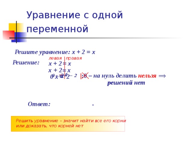 Уравнение с одной переменной  Решите уравнение: х + 2 = х левая правая Решение: х + 2 = х  х  + 2  х  =  – на нуль делить нельзя  2     х    | :0        0 х = 2  решений нет решений нет .  Ответ: Решить уравнение – значит найти все его корни или доказать, что корней нет 
