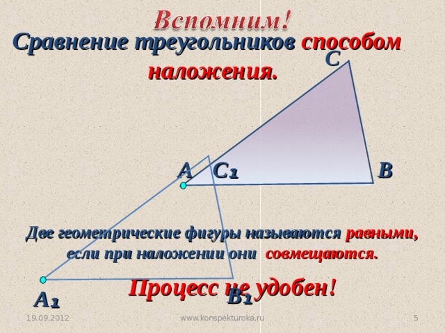 Сравнение треугольников способом  наложения. С В С ₁ А Две геометрические фигуры называются равными, если при наложении они совмещаются. Процесс не удобен! В ₁ А ₁ 4 www.konspekturoka.ru 19.09.2012 