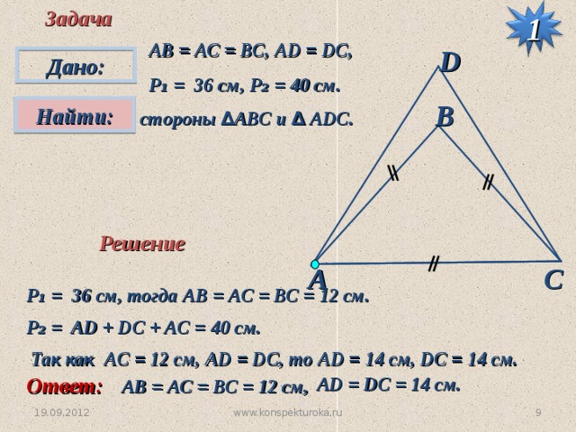 Задача 1 АВ = АС = ВС, А D = DC,  P ₁ = 36 см, P₂ = 40 см. D Дано: В Найти:  стороны ∆ АВС и ∆ А D С. Решение А С P ₁ = 36 см,  тогда АВ = АС = ВС = 12 см. P ₂ = AD + DC + AC = 40 см. Так как AC = 12  см, AD = DC, то AD = 14 см, DC = 14 см. Ответ: AD =  DC = 14 см. АВ = АС = ВС = 12 см, www.konspekturoka.ru 8 19.09.2012 