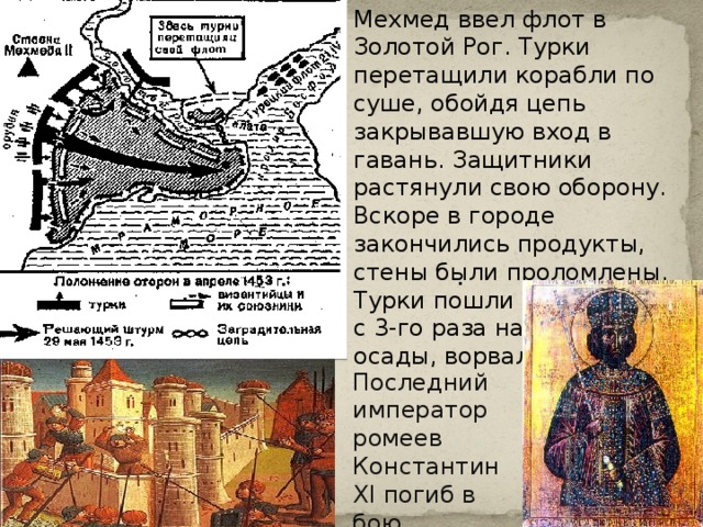 Мехмед ввел флот в Золотой Рог. Турки перетащили корабли по суше, обойдя цепь закрывавшую вход в гавань. Защитники растянули свою оборону. Вскоре в городе закончились продукты, стены были проломлены. Турки пошли на приступ и с 3-го раза на 53 день осады, ворвались в город. Константин . Последний император ромеев Константин XI погиб в бою. 