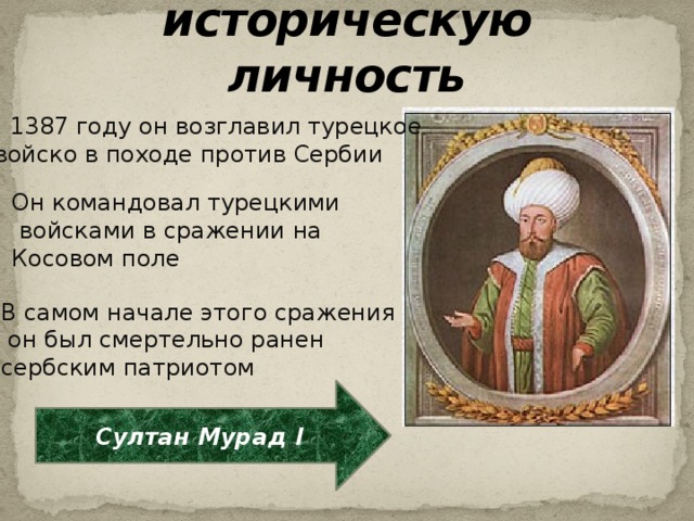 Определите историческую личность В 1387 году он возглавил турецкое  войско в походе против Сербии Он командовал турецкими  войсками в сражении на Косовом поле В самом начале этого сражения  он был смертельно ранен сербским патриотом Султан Мурад I 
