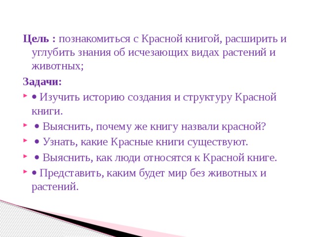 Цель : познакомиться с Красной книгой, расширить и углубить знания об исчезающих видах растений и животных; Задачи:   Изучить историю создания и структуру Красной книги.    Выяснить, почему же книгу назвали красной?    Узнать, какие Красные книги существуют.    Выяснить, как люди относятся к Красной книге.   Представить, каким будет мир без животных и растений. 