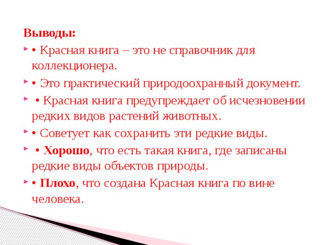 Выводы:  • Красная книга – это не справочник для коллекционера. • Это практический природоохранный документ. • Красная книга предупреждает об исчезновении редких видов растений животных. • Советует как сохранить эти редкие виды. • Хорошо , что есть такая книга, где записаны редкие виды объектов природы. • Плохо , что создана Красная книга по вине человека. 