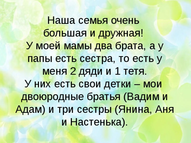   Наша семья очень  большая и дружная!  У моей мамы два брата, а у папы есть сестра, то есть у меня 2 дяди и 1 тетя.  У них есть свои детки – мои двоюродные братья (Вадим и Адам) и три сестры (Янина, Аня и Настенька). 