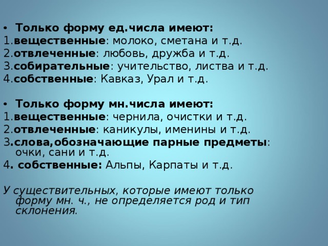 Только форму ед.числа имеют: 1. вещественные : молоко, сметана и т.д. 2. отвлеченные : любовь, дружба и т.д. 3. собирательные : учительство, листва и т.д. 4. собственные : Кавказ, Урал и т.д. Только форму мн.числа имеют: 1. вещественные : чернила, очистки и т.д. 2. отвлеченные : каникулы, именины и т.д. 3 .слова,обозначающие парные предметы : очки, сани и т.д. 4 . собственные: Альпы, Карпаты и т.д. У существительных, которые имеют только форму мн. ч., не определяется род и тип склонения. 