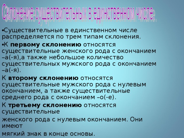 Существительные в единственном числе распределяется по трем типам склонения. К первому склонению относятся существительные женского рода с окончанием –а(-я),а также небольшое количество существительных мужского рода с окончанием –а(-я). К второму склонению относятся существительные мужского рода с нулевым окончанием, а также существительные среднего рода с окончанием –о(-е). К третьему склонению относятся существительные женского рода с нулевым окончанием. Они имеют мягкий знак в конце основы. 