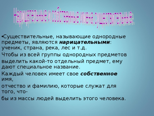 Существительные, называющие однородные предметы, являются нарицательными : ученик, страна, река, лес и т.д. Чтобы из всей группы однородных предметов выделить какой-то отдельный предмет, ему дают специальное название. Каждый человек имеет свое собственное имя, отчество и фамилию, которые служат для того, что- бы из массы людей выделить этого человека. 