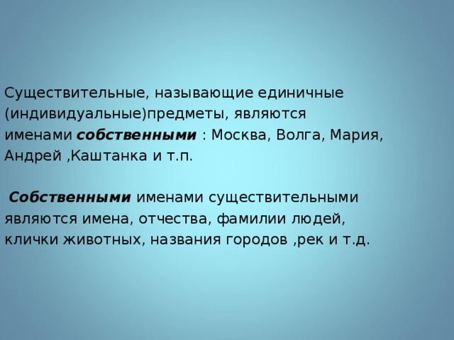 Существительные, называющие единичные (индивидуальные)предметы, являются именами собственными : Москва, Волга, Мария, Андрей ,Каштанка и т.п.  Собственными именами существительными являются имена, отчества, фамилии людей, клички животных, названия городов ,рек и т.д. 