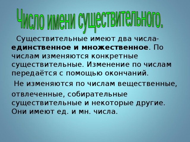  Существительные имеют два числа- единственное и множественное . По числам изменяются конкретные существительные. Изменение по числам передаётся с помощью окончаний.  Не изменяются по числам вещественные, отвлеченные, собирательные существительные и некоторые другие. Они имеют ед. и мн. числа. 