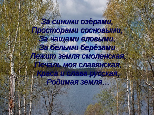 За синими озёрами,  Просторами сосновыми, За чащами еловыми,  За белыми берёзами  Лежит земля смоленская, Печаль моя славянская, Краса и слава русская, Родимая земля… 