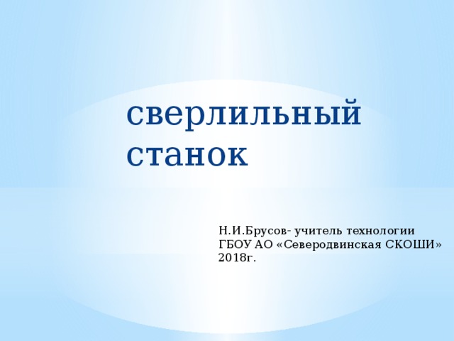 сверлильный станок Н.И.Брусов- учитель технологии ГБОУ АО «Северодвинская СКОШИ» 2018г. 