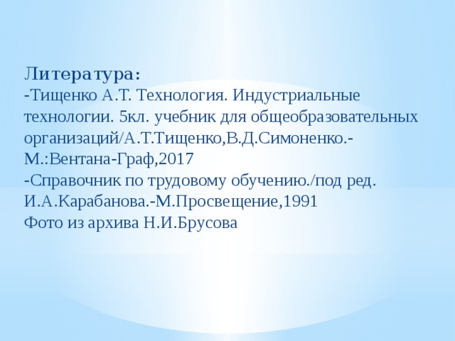 Литература: -Тищенко А.Т. Технология. Индустриальные технологии. 5кл. учебник для общеобразовательных организаций/А.Т.Тищенко,В.Д.Симоненко.-М.:Вентана-Граф,2017 -Справочник по трудовому обучению./под ред. И.А.Карабанова.-М.Просвещение,1991 Фото из архива Н.И.Брусова 