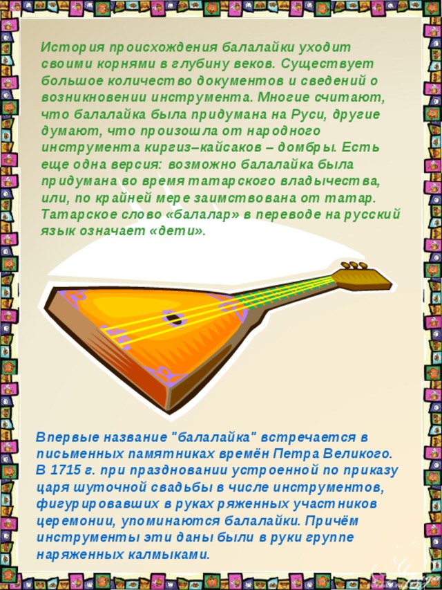 История происхождения балалайки уходит своими корнями в глубину веков. Существует большое количество документов и сведений о возникновении инструмента. Многие считают, что балалайка была придумана на Руси, другие думают, что произошла от народного инструмента киргиз–кайсаков – домбры. Есть еще одна версия: возможно балалайка была придумана во время татарского владычества, или, по крайней мере заимствована от татар. Татарское слово «балалар» в переводе на русский язык означает «дети». Впервые название 