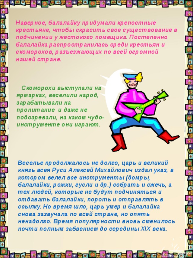 Наверное, балалайку придумали крепостные крестьяне, чтобы скрасить свое существование в подчинении у жестокого помещика. Постепенно балалайка распространилась среди крестьян и скоморохов, разъезжающих по всей огромной нашей стране.     Скоморохи выступали на ярмарках, веселили народ, зарабатывали на пропитание и даже не подозревали, на каком чудо-инструменте они играют.  Веселье продолжалось не долго, царь и великий князь всея Руси Алексей Михайлович издал указ, в котором велел все инструменты (домры, балалайки, рожки, гусли и др.) собрать и сжечь, а тех людей, которые не будут подчиняться и отдавать балалайки, пороть и отправлять в ссылку. Но время шло, царь умер и балалайка снова зазвучала по всей стране, но опять ненадолго. Время популярности вновь сменилось почти полным забвением до середины XIX века.  