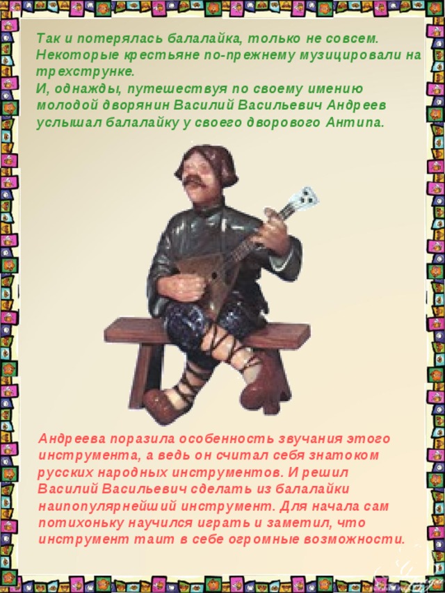 Так и потерялась балалайка, только не совсем. Некоторые крестьяне по-прежнему музицировали на трехструнке. И, однажды, путешествуя по своему имению молодой дворянин Василий Васильевич Андреев услышал балалайку у своего дворового Антипа.  Андреева поразила особенность звучания этого инструмента, а ведь он считал себя знатоком русских народных инструментов. И решил Василий Васильевич сделать из балалайки наипопулярнейший инструмент. Для начала сам потихоньку научился играть и заметил, что инструмент таит в себе огромные возможности. 