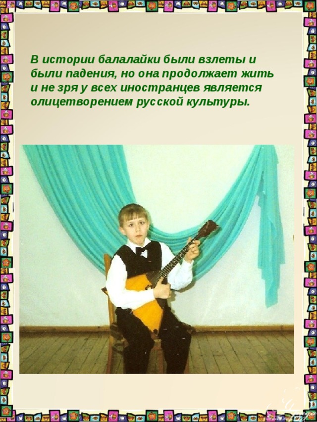 В истории балалайки были взлеты и были падения, но она продолжает жить и не зря у всех иностранцев является олицетворением русской культуры. 