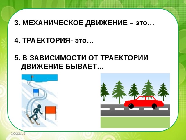   3. МЕХАНИЧЕСКОЕ ДВИЖЕНИЕ – это…  4. ТРАЕКТОРИЯ- это…  5. В ЗАВИСИМОСТИ ОТ ТРАЕКТОРИИ ДВИЖЕНИЕ БЫВАЕТ…       10/22/18 
