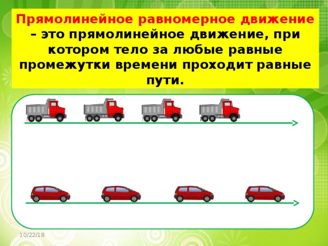 Прямолинейное равномерное движение – это прямолинейное движение, при котором тело за любые равные промежутки времени проходит равные пути. 10/22/18 