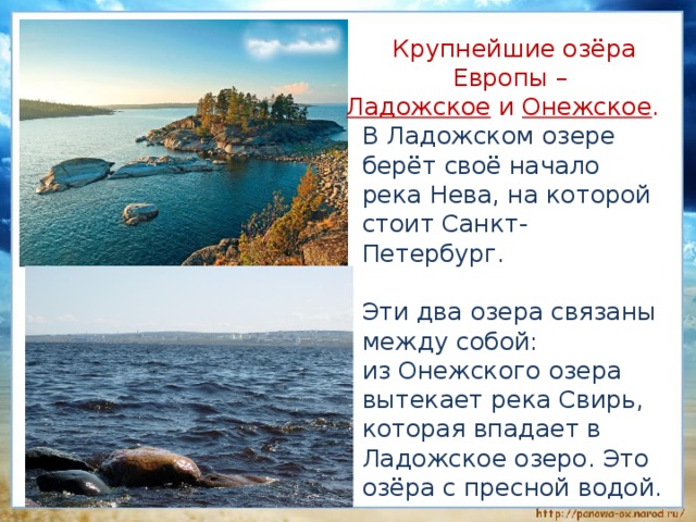  Крупнейшие озёра Европы – Ладожское и Онежское .  В Ладожском озере берёт своё начало река Нева, на которой стоит Санкт-Петербург.  Эти два озера связаны между собой:  из Онежского озера вытекает река Свирь, которая впадает в Ладожское озеро. Это озёра с пресной водой. 