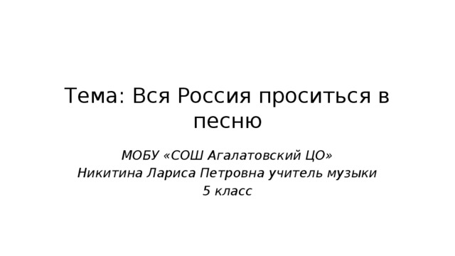 Тема: Вся Россия проситься в песню МОБУ «СОШ Агалатовский ЦО» Никитина Лариса Петровна учитель музыки 5 класс 