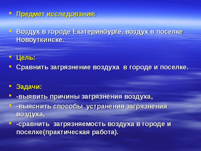 Предмет исследования:   Воздух в городе Екатеринбурге, воздух в поселке Новоуткинске.   Цель: Сравнить загрязнение воздуха в городе и поселке. Задачи: -выявить причины загрязнения воздуха, -выяснить способы устранения загрязнения воздуха, -сравнить загрязняемость воздуха в городе и поселке(практическая работа).  