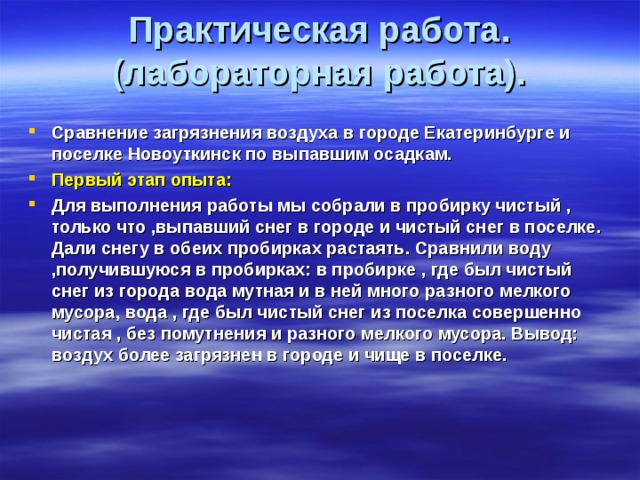 Практическая работа.(лабораторная работа).   Сравнение загрязнения воздуха в городе Екатеринбурге и поселке Новоуткинск по выпавшим осадкам. Первый этап опыта: Для выполнения работы мы собрали в пробирку чистый , только что ,выпавший снег в городе и чистый снег в поселке. Дали снегу в обеих пробирках растаять. Сравнили воду ,получившуюся в пробирках: в пробирке , где был чистый снег из города вода мутная и в ней много разного мелкого мусора, вода , где был чистый снег из поселка совершенно чистая , без помутнения и разного мелкого мусора. Вывод: воздух более загрязнен в городе и чище в поселке.  