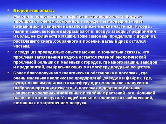 Второй этап опыта: Мы опять пользовались водой из растаявшего снега. Воду из пробирки со снегом ,собранной в городе мы процедили через ватный диск и увидели на ватном диске мелкие частички мусора , пыли и сажи, которые выбрасывают в воздух заводы, предприятия и большое количество машин. Тоже самое мы проделали с водой от, растаявшего снега ,собранного в поселке, ватный диск остался чистым.  Исходя ,из проводимых опытов можно с точностью сказать, что проблема загрязнения воздуха остается главной экологической проблемой больших и маленьких городов, где много машин, заводов и предприятий, выбрасывающих в атмосферу вредные вещества. Более благополучная экологическая обстановка в поселках , где очень маленькое количество предприятий ,заводов и фабрик. Где, судя, по нашим опытам в атмосферу идет маленькое количество выбросов вредных веществ. В поселках и деревнях большое количество зеленых лиственных и хвойных растений -это большой плюс чистоте воздуха. У людей меньше хронических заболеваний, связанных с загрязнением воздуха. 