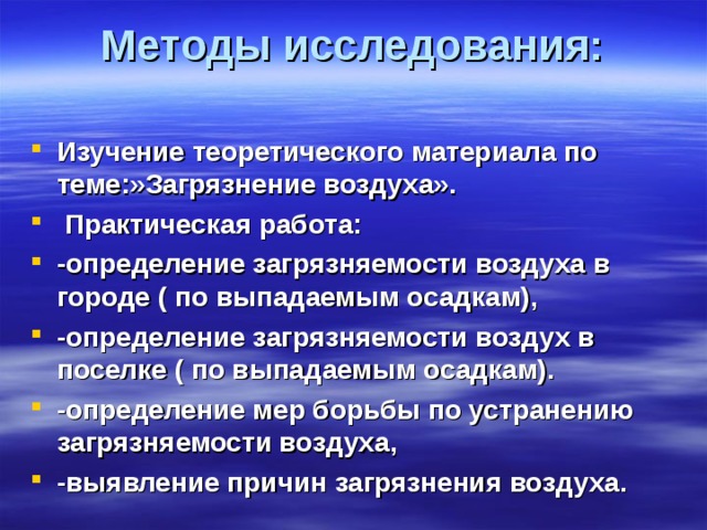 Методы исследования:   Изучение теоретического материала по теме:»Загрязнение воздуха».  Практическая работа: -определение загрязняемости воздуха в городе ( по выпадаемым осадкам), -определение загрязняемости воздух в поселке ( по выпадаемым осадкам). -определение мер борьбы по устранению загрязняемости воздуха, -выявление причин загрязнения воздуха.  