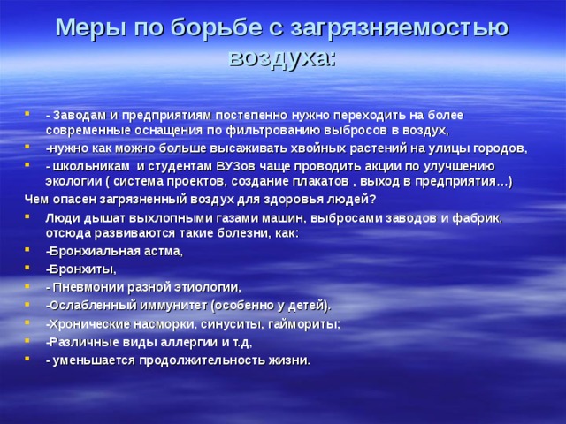 Меры по борьбе с загрязняемостью воздуха:   - Заводам и предприятиям постепенно нужно переходить на более современные оснащения по фильтрованию выбросов в воздух, -нужно как можно больше высаживать хвойных растений на улицы городов, - школьникам и студентам ВУЗов чаще проводить акции по улучшению экологии ( система проектов, создание плакатов , выход в предприятия…) Чем опасен загрязненный воздух для здоровья людей? Люди дышат выхлопными газами машин, выбросами заводов и фабрик, отсюда развиваются такие болезни, как: -Бронхиальная астма, -Бронхиты, - Пневмонии разной этиологии, -Ослабленный иммунитет (особенно у детей). -Хронические насморки, синуситы, гаймориты; -Различные виды аллергии и т.д, - уменьшается продолжительность жизни.  