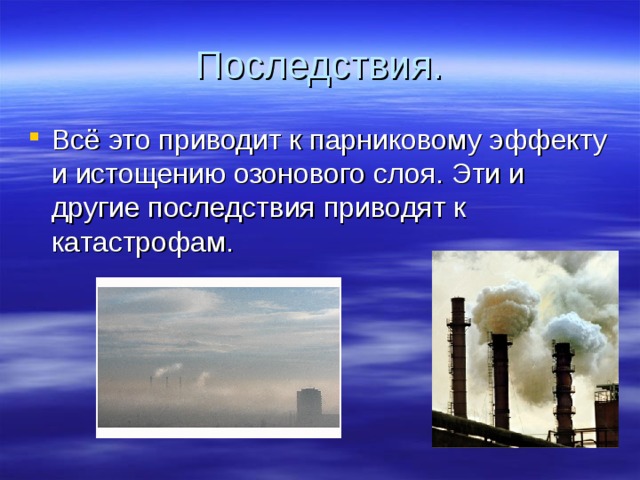 Последствия. Всё это приводит к парниковому эффекту и истощению озонового слоя. Эти и другие последствия приводят к катастрофам. 