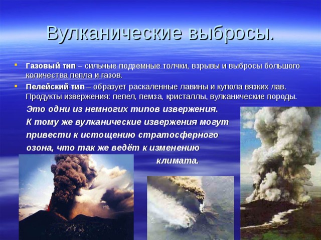 Вулканические выбросы. Газовый тип – сильные подземные толчки, взрывы и выбросы большого количества пепла и газов. Пелейский тип – образует раскаленные лавины и купола вязких лав. Продукты извержения: пепел, пемза, кристаллы, вулканические породы.  Это одни из немногих типов извержения.  К тому же вулканические извержения могут  привести к истощению стратосферного  озона, что так же ведёт к изменению  климата. 