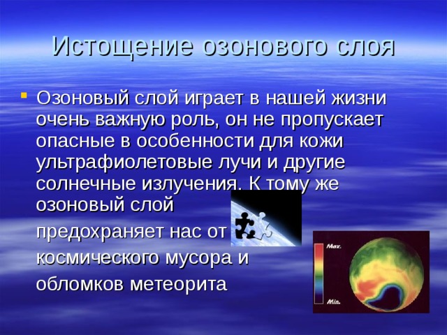 Истощение озонового слоя Озоновый слой играет в нашей жизни очень важную роль, он не пропускает опасные в особенности для кожи ультрафиолетовые лучи и другие солнечные излучения. К тому же озоновый слой  предохраняет нас от  космического мусора и  обломков метеорита 
