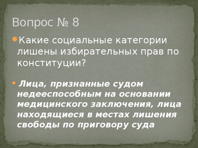 Вопрос № 8 Какие социальные категории лишены избирательных прав по конституции?  Лица, признанные судом недееспособным на основании медицинского заключения, лица находящиеся в местах лишения свободы по приговору суда 
