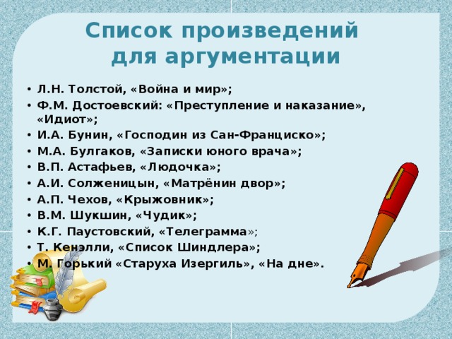 Список произведений  для аргументации Л.Н. Толстой, «Война и мир»; Ф.М. Достоевский: «Преступление и наказание», «Идиот»; И.А. Бунин, «Господин из Сан-Франциско»; М.А. Булгаков, «Записки юного врача»; В.П. Астафьев, «Людочка»; А.И. Солженицын, «Матрёнин двор»; А.П. Чехов, «Крыжовник»; В.М. Шукшин, «Чудик»; К.Г. Паустовский, «Телеграмма »; Т. Кенэлли, «Список Шиндлера»; М. Горький «Старуха Изергиль», «На дне».    